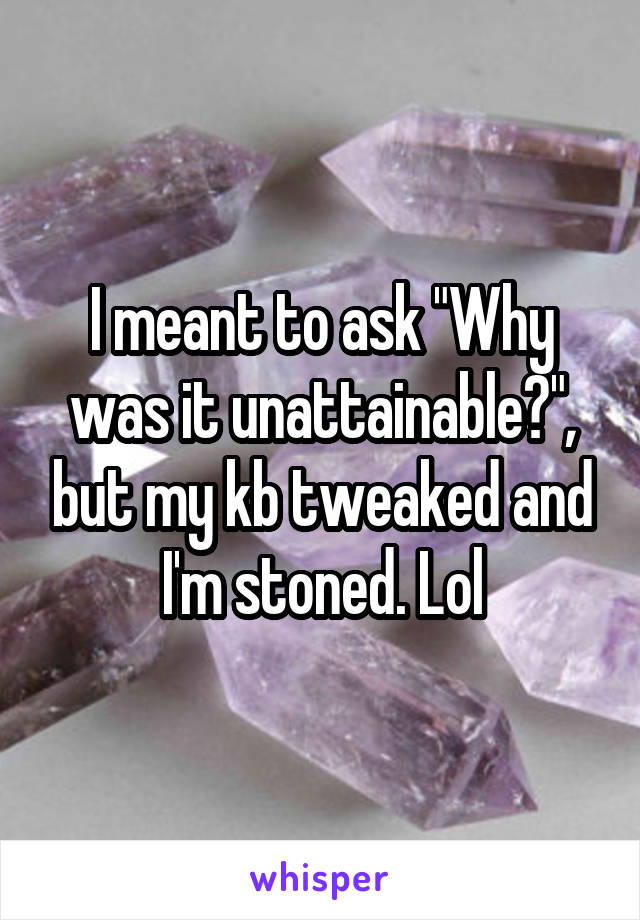 I meant to ask "Why was it unattainable?", but my kb tweaked and I'm stoned. Lol