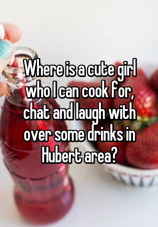 Where is a cute girl who I can cook for, chat and laugh with over some drinks in Hubert area?