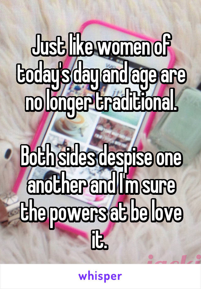 Just like women of today's day and age are no longer traditional.

Both sides despise one another and I'm sure the powers at be love it. 