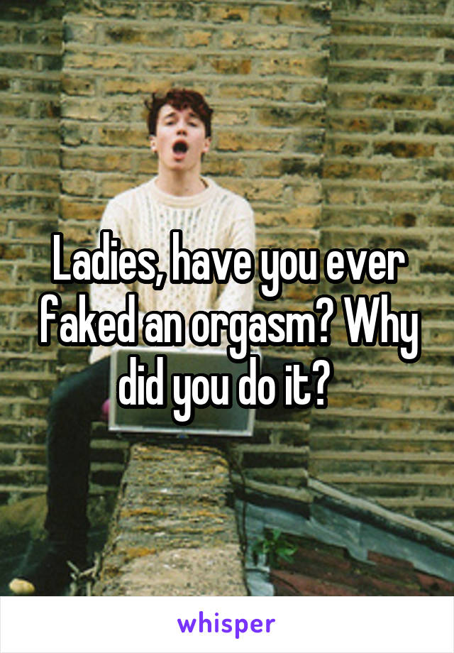 Ladies, have you ever faked an orgasm? Why did you do it? 