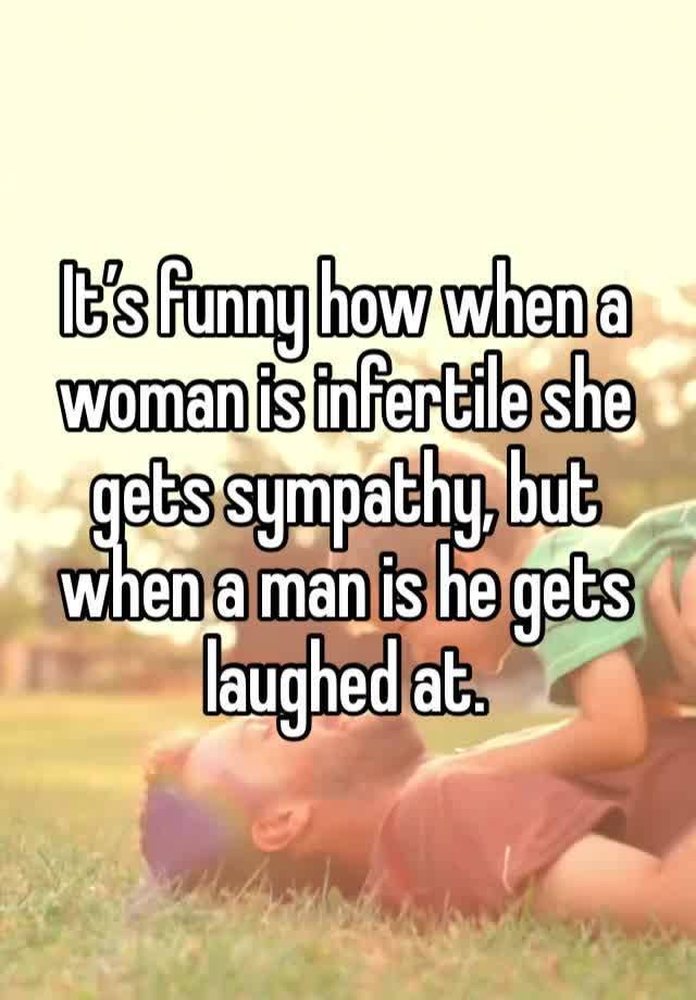 It’s funny how when a woman is infertile she gets sympathy, but when a man is he gets laughed at.