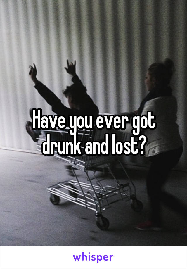 Have you ever got drunk and lost?