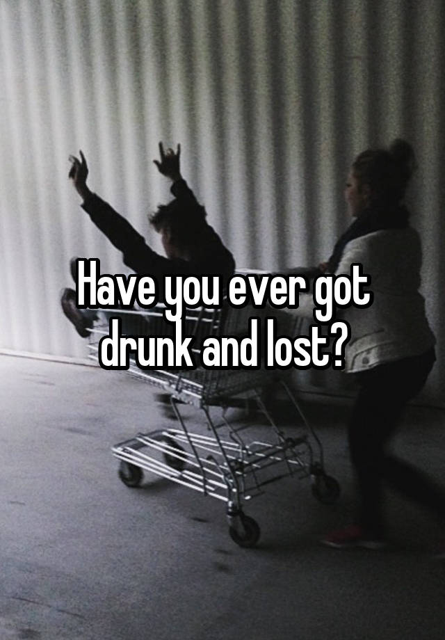 Have you ever got drunk and lost?