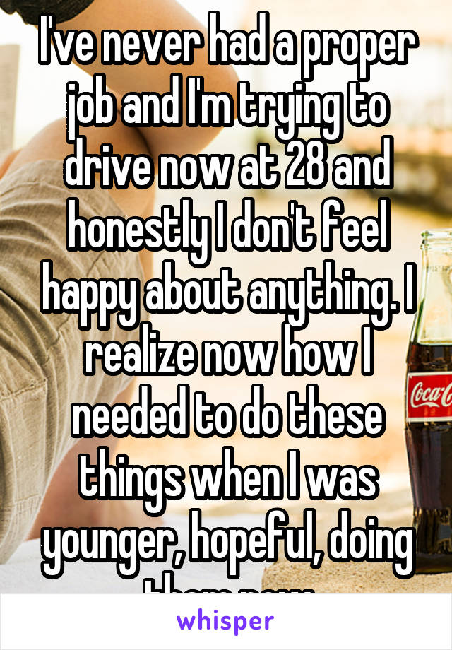 I've never had a proper job and I'm trying to drive now at 28 and honestly I don't feel happy about anything. I realize now how I needed to do these things when I was younger, hopeful, doing them now