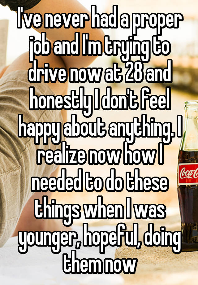 I've never had a proper job and I'm trying to drive now at 28 and honestly I don't feel happy about anything. I realize now how I needed to do these things when I was younger, hopeful, doing them now