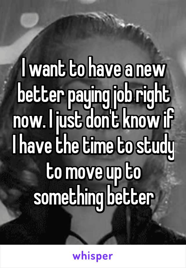 I want to have a new better paying job right now. I just don't know if I have the time to study to move up to something better