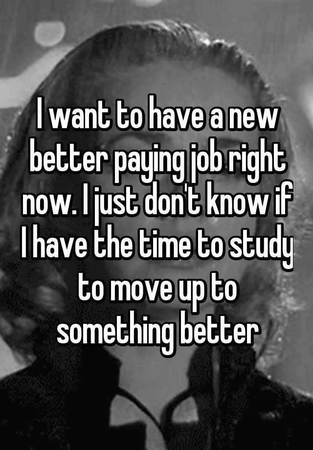 I want to have a new better paying job right now. I just don't know if I have the time to study to move up to something better