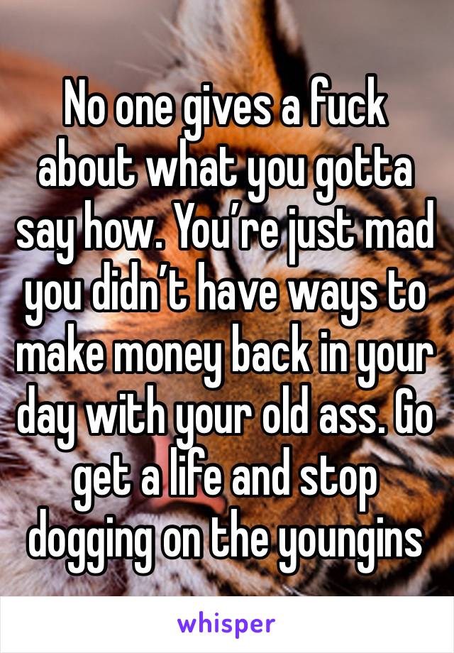 No one gives a fuck about what you gotta say how. You’re just mad you didn’t have ways to make money back in your day with your old ass. Go get a life and stop dogging on the youngins