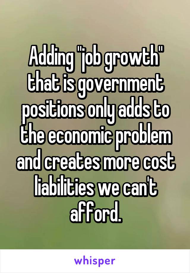 Adding "job growth" that is government positions only adds to the economic problem and creates more cost liabilities we can't afford.