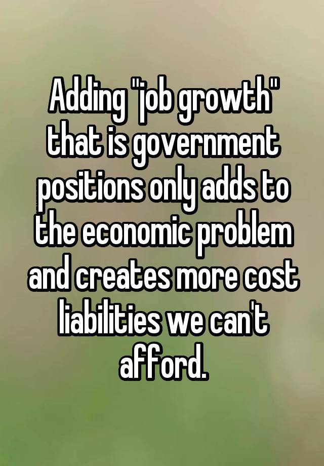 Adding "job growth" that is government positions only adds to the economic problem and creates more cost liabilities we can't afford.