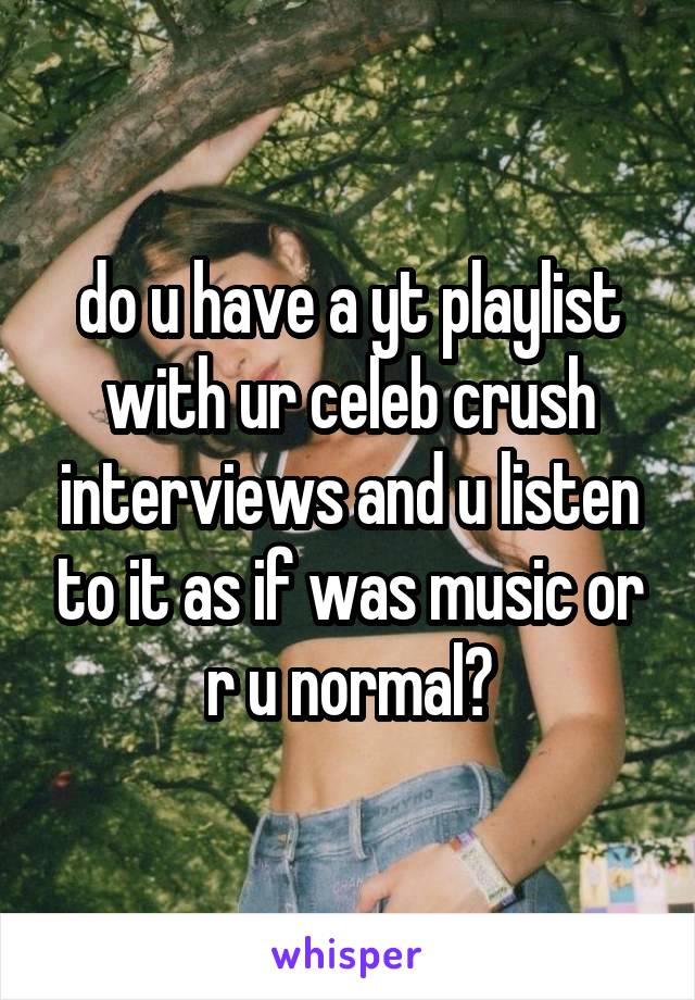 do u have a yt playlist with ur celeb crush interviews and u listen to it as if was music or r u normal?