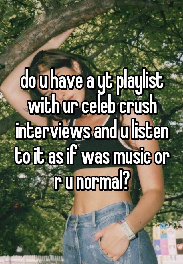 do u have a yt playlist with ur celeb crush interviews and u listen to it as if was music or r u normal?