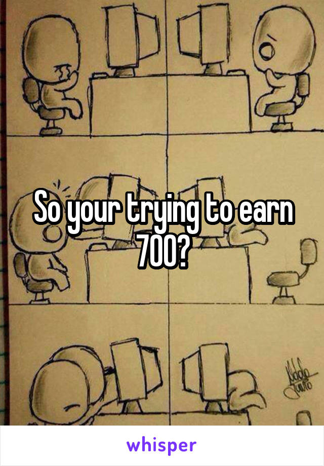 So your trying to earn 700?