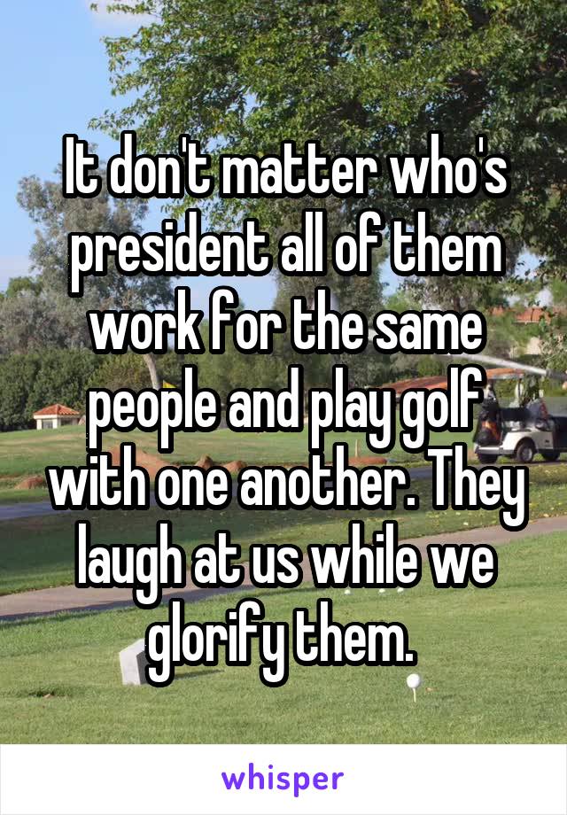 It don't matter who's president all of them work for the same people and play golf with one another. They laugh at us while we glorify them. 