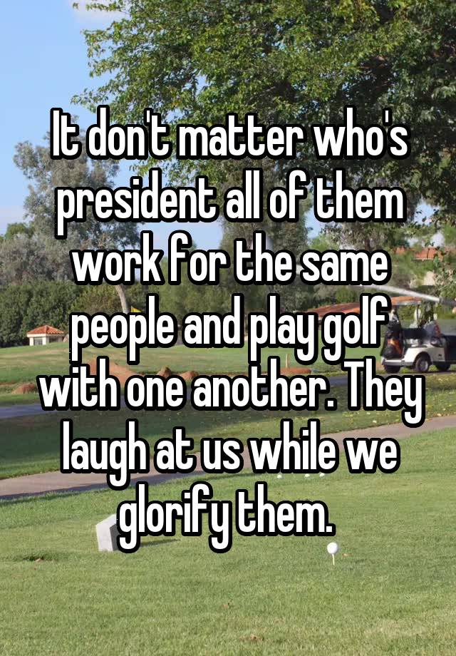 It don't matter who's president all of them work for the same people and play golf with one another. They laugh at us while we glorify them. 