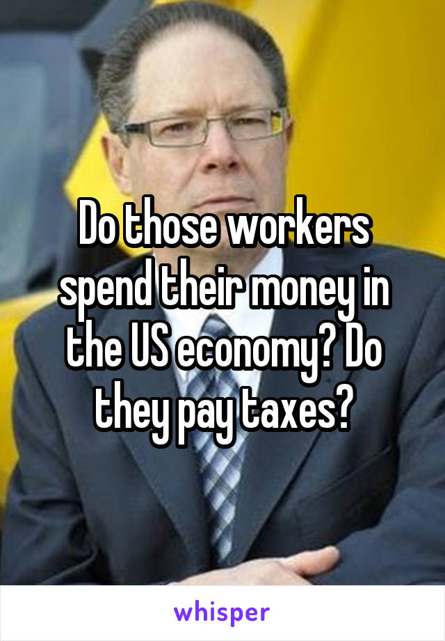 Do those workers spend their money in the US economy? Do they pay taxes?