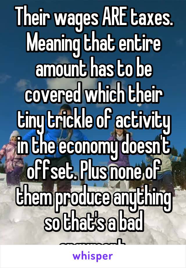 Their wages ARE taxes. Meaning that entire amount has to be covered which their tiny trickle of activity in the economy doesn't offset. Plus none of them produce anything so that's a bad argument.