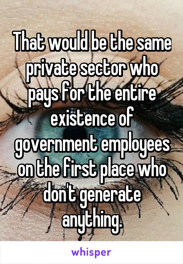 That would be the same private sector who pays for the entire existence of government employees on the first place who don't generate anything.