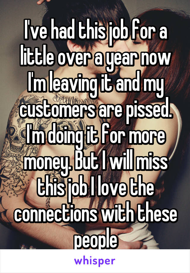 I've had this job for a little over a year now I'm leaving it and my customers are pissed. I'm doing it for more money. But I will miss this job I love the connections with these people