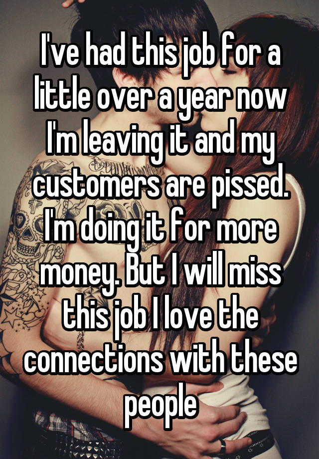 I've had this job for a little over a year now I'm leaving it and my customers are pissed. I'm doing it for more money. But I will miss this job I love the connections with these people