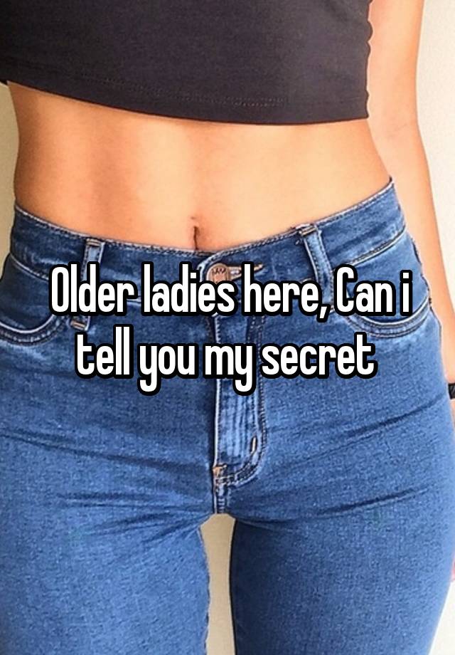 Older ladies here, Can i tell you my secret 