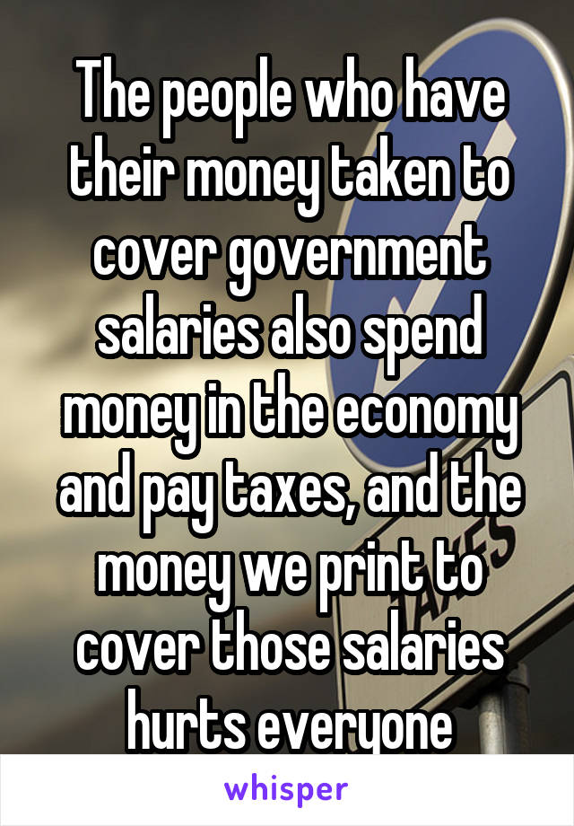 The people who have their money taken to cover government salaries also spend money in the economy and pay taxes, and the money we print to cover those salaries hurts everyone