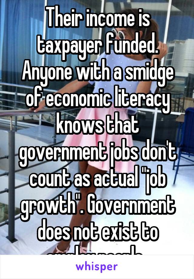 Their income is taxpayer funded. Anyone with a smidge of economic literacy knows that government jobs don't count as actual "job growth". Government does not exist to employ people. 