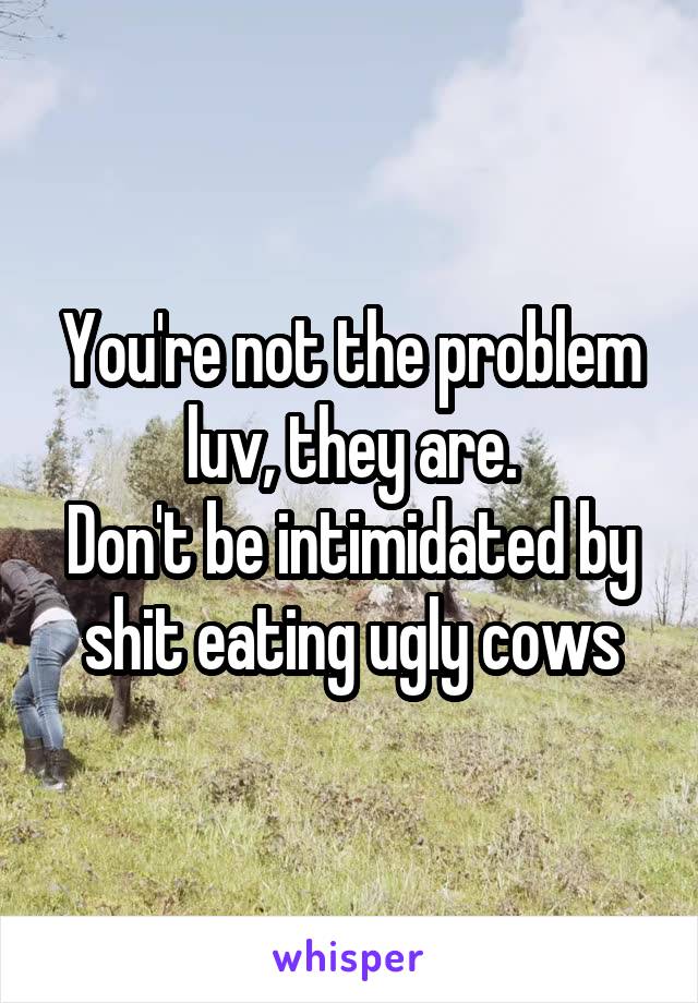 You're not the problem luv, they are.
Don't be intimidated by shit eating ugly cows