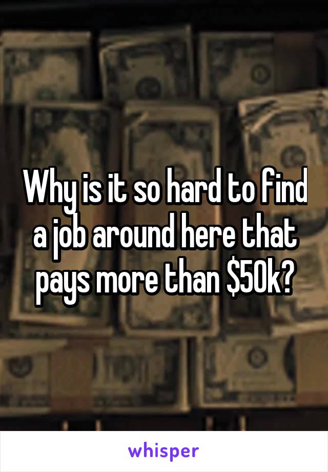 Why is it so hard to find a job around here that pays more than $50k?