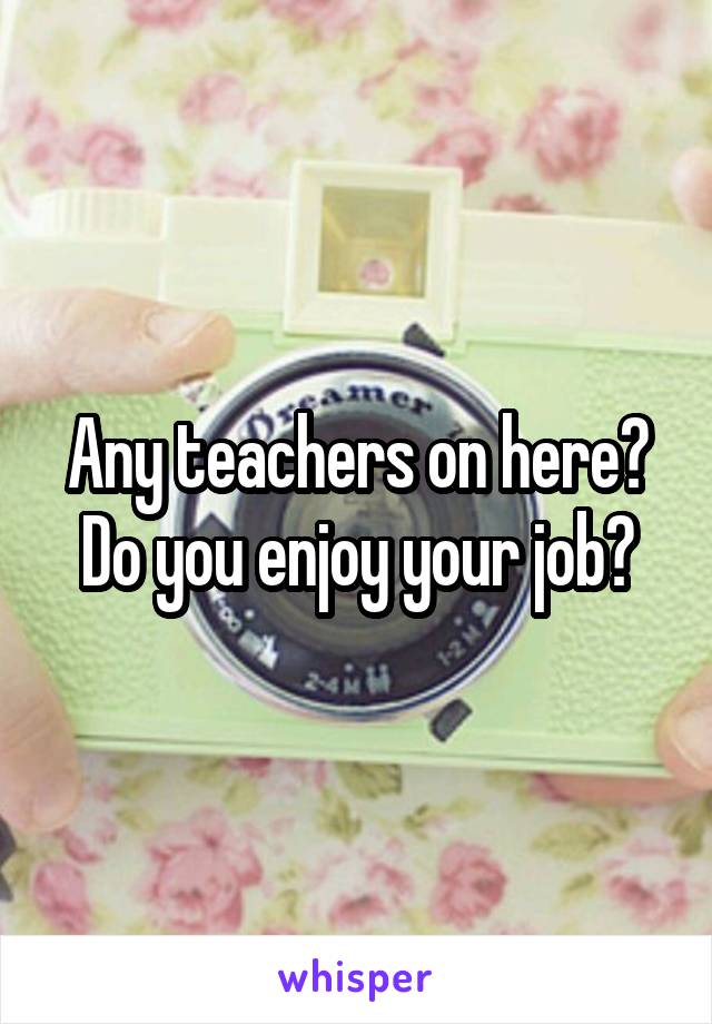 Any teachers on here? Do you enjoy your job?