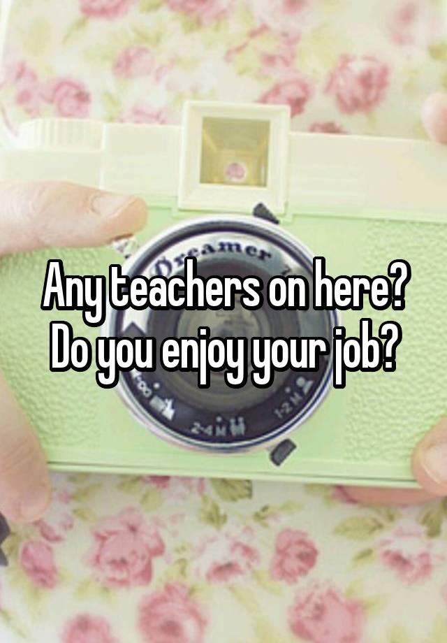 Any teachers on here? Do you enjoy your job?