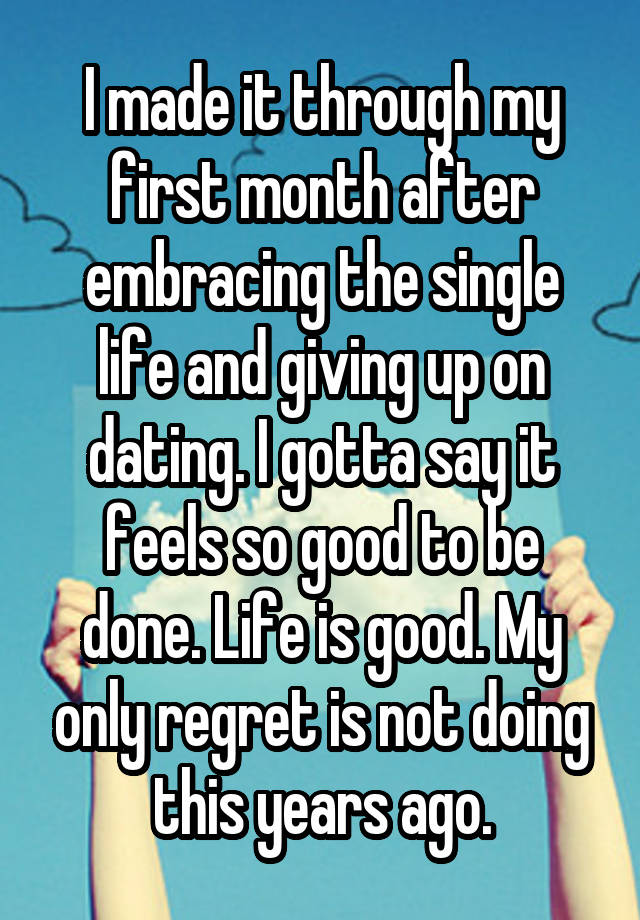 I made it through my first month after embracing the single life and giving up on dating. I gotta say it feels so good to be done. Life is good. My only regret is not doing this years ago.