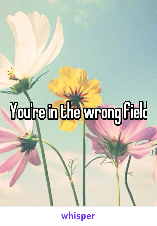 You're in the wrong field