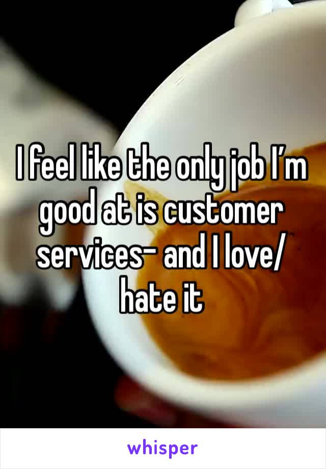 I feel like the only job I’m good at is customer services- and I love/hate it 