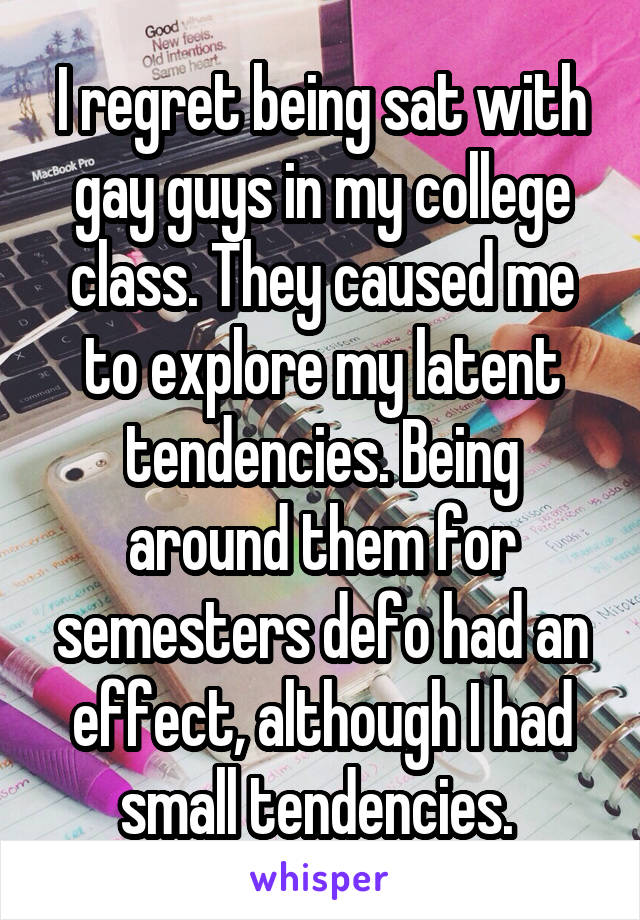 I regret being sat with gay guys in my college class. They caused me to explore my latent tendencies. Being around them for semesters defo had an effect, although I had small tendencies. 