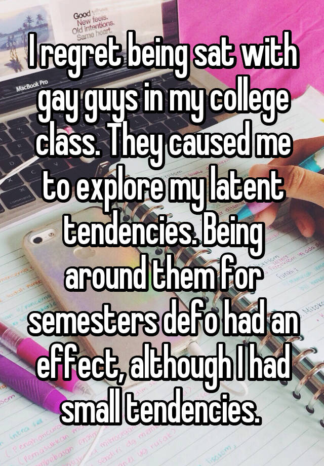 I regret being sat with gay guys in my college class. They caused me to explore my latent tendencies. Being around them for semesters defo had an effect, although I had small tendencies. 