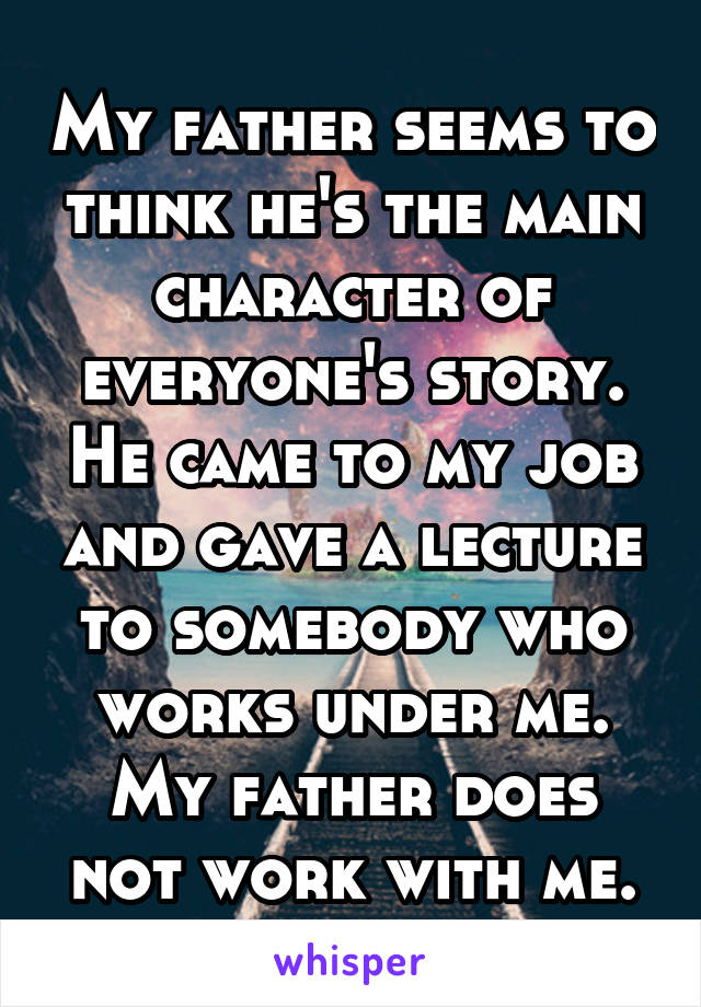 My father seems to think he's the main character of everyone's story. He came to my job and gave a lecture to somebody who works under me. My father does not work with me.