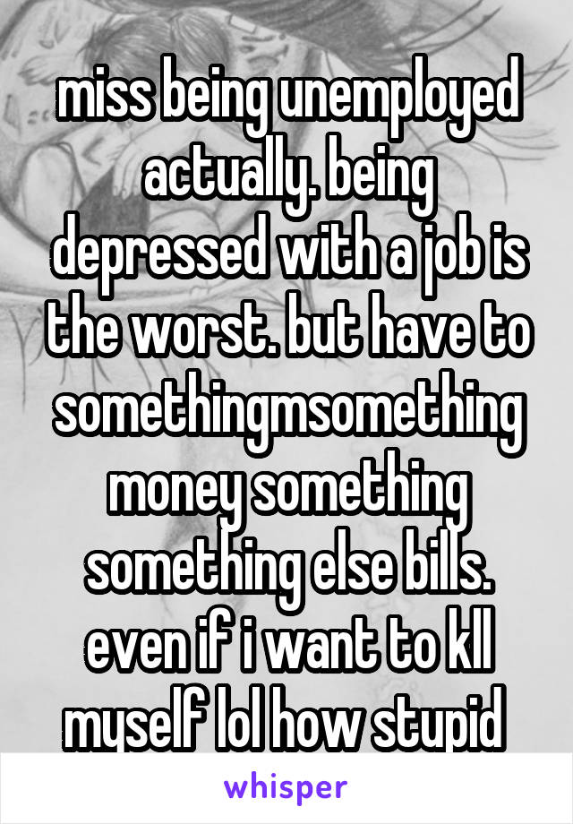 miss being unemployed actually. being depressed with a job is the worst. but have to somethingmsomething money something something else bills. even if i want to kll myself lol how stupid 