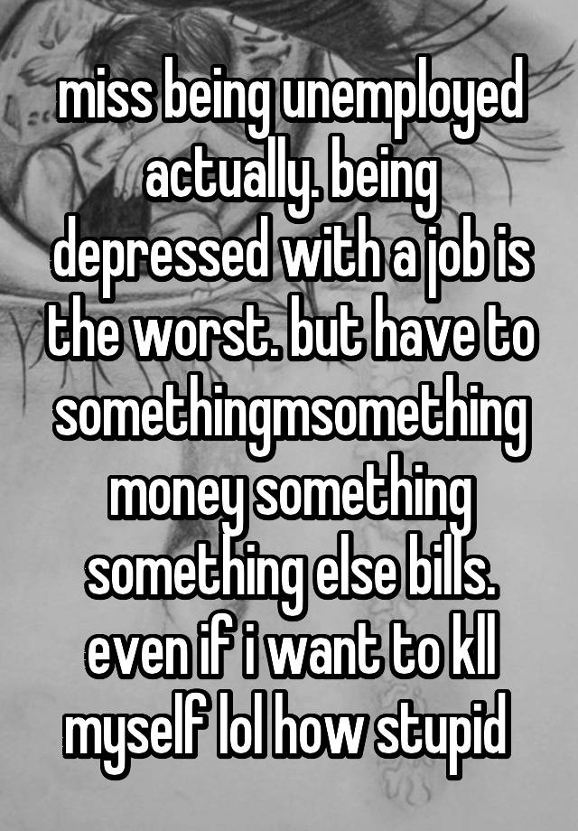 miss being unemployed actually. being depressed with a job is the worst. but have to somethingmsomething money something something else bills. even if i want to kll myself lol how stupid 