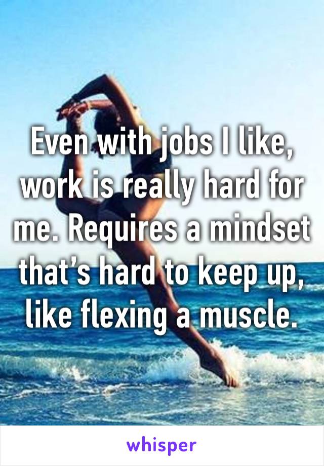 Even with jobs I like, work is really hard for me. Requires a mindset that’s hard to keep up, like flexing a muscle. 