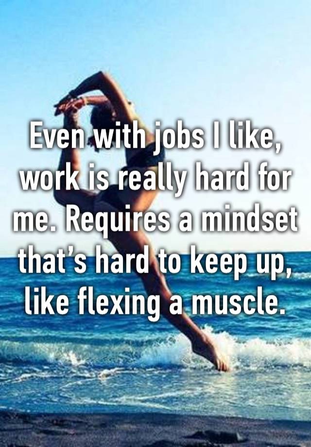 Even with jobs I like, work is really hard for me. Requires a mindset that’s hard to keep up, like flexing a muscle. 