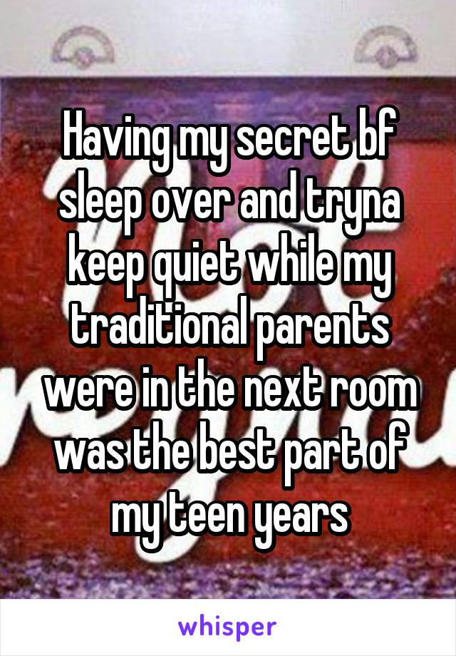 Having my secret bf sleep over and tryna keep quiet while my traditional parents were in the next room was the best part of my teen years