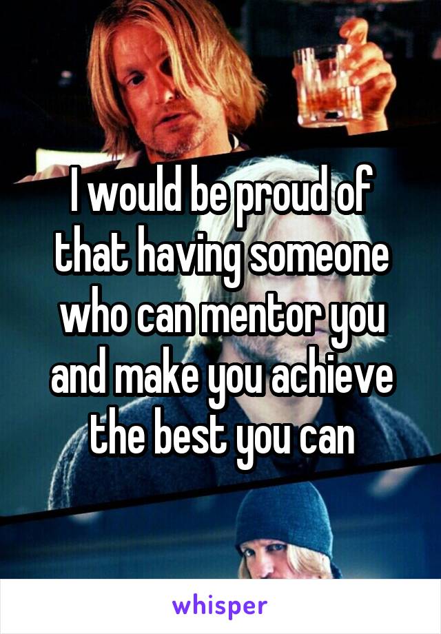 I would be proud of that having someone who can mentor you and make you achieve the best you can