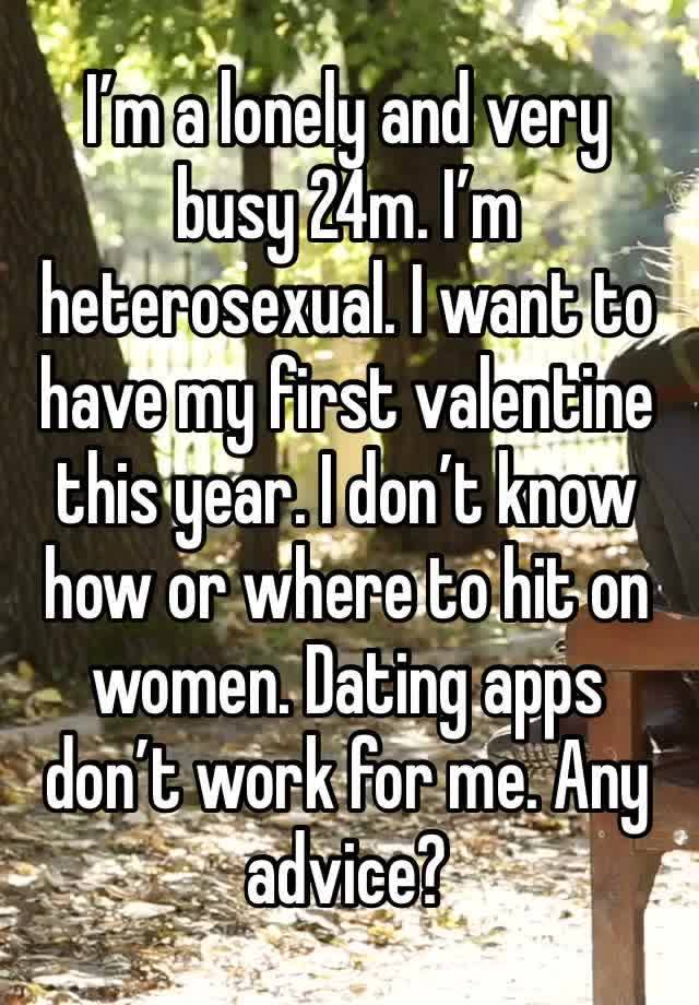 I’m a lonely and very busy 24m. I’m heterosexual. I want to have my first valentine this year. I don’t know how or where to hit on women. Dating apps don’t work for me. Any advice?