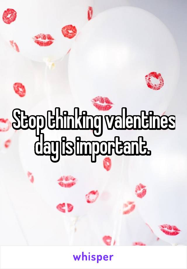 Stop thinking valentines day is important. 