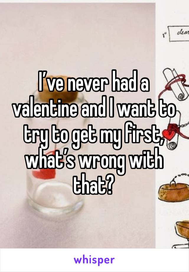 I’ve never had a valentine and I want to try to get my first, what’s wrong with that?