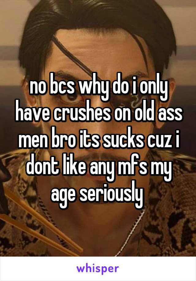 no bcs why do i only have crushes on old ass men bro its sucks cuz i dont like any mfs my age seriously 