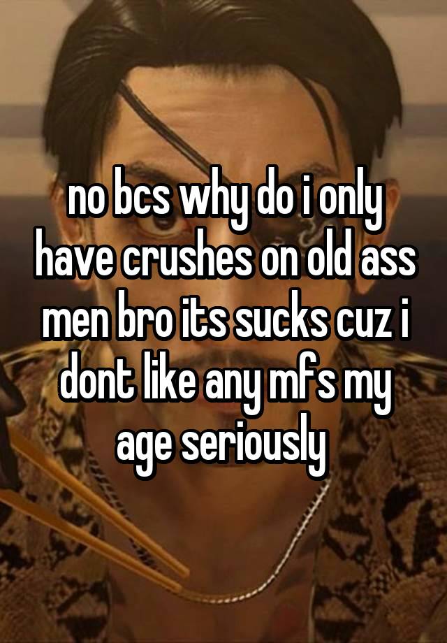 no bcs why do i only have crushes on old ass men bro its sucks cuz i dont like any mfs my age seriously 