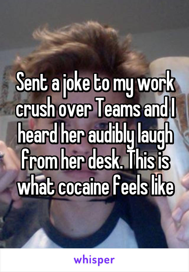 Sent a joke to my work crush over Teams and I heard her audibly laugh from her desk. This is what cocaine feels like