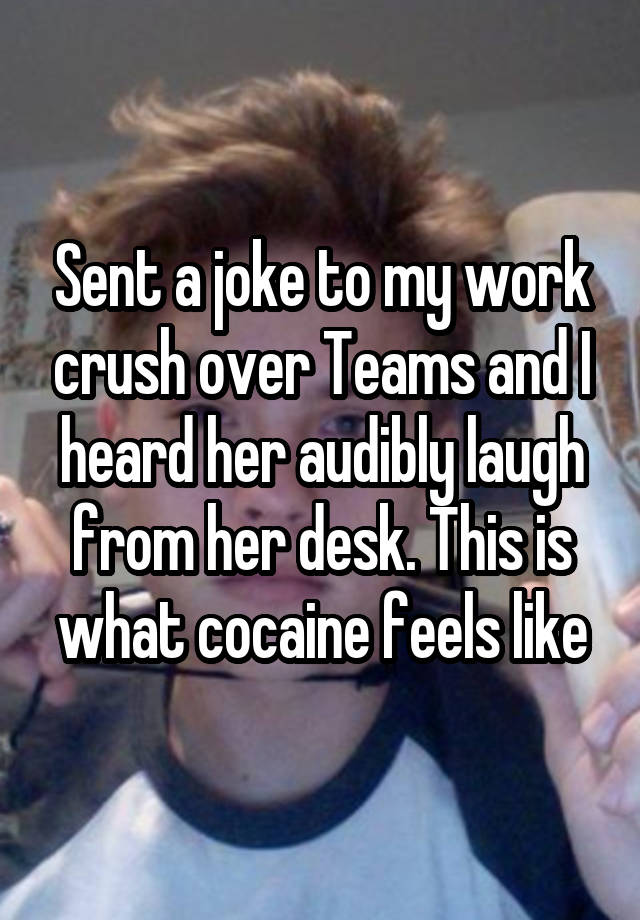 Sent a joke to my work crush over Teams and I heard her audibly laugh from her desk. This is what cocaine feels like